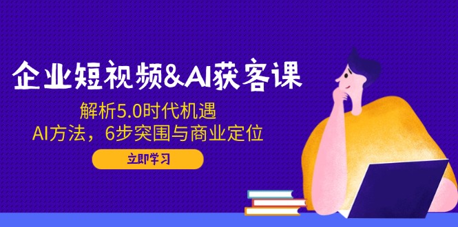 企业短视频&AI获客课：解析5.0时代机遇，AI方法，6步突围与商业定位-狗哥口子