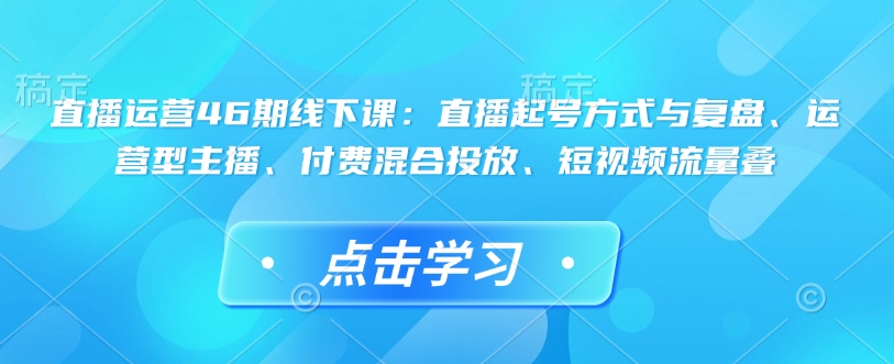 直播运营46期线下课：直播起号方式与复盘、运营型主播、付费混合投放、短视频流量叠-狗哥口子