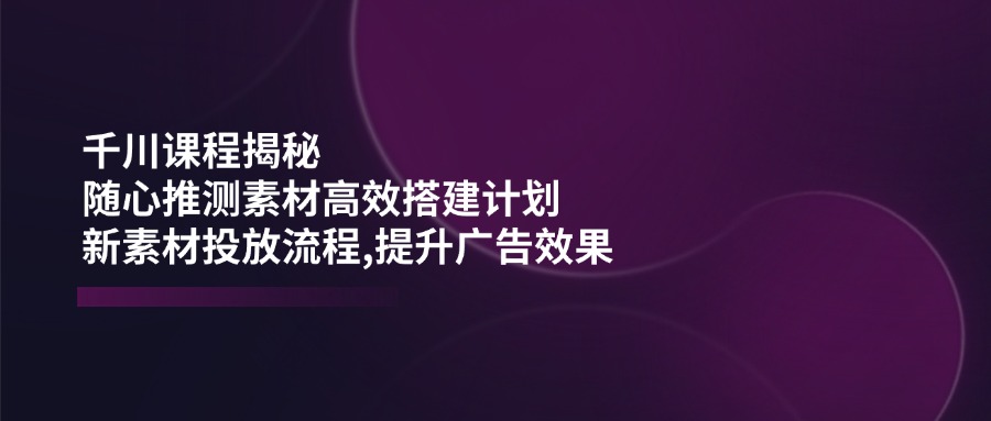 千川课程揭秘：随心推测素材高效搭建计划,新素材投放流程,提升广告效果-狗哥口子