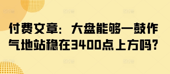 付费文章：大盘能够一鼓作气地站稳在3400点上方吗?-狗哥口子